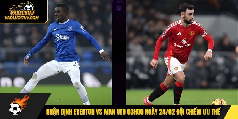 Nhận định Everton vs Man Utd 03h00 ngày 24/02 đội chiếm ưu thế