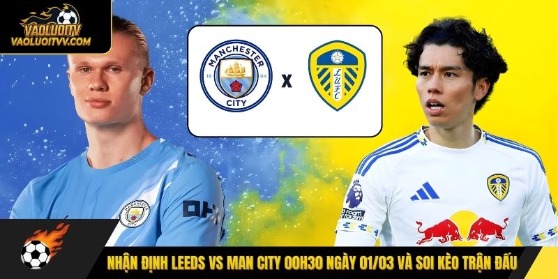 Nhận định Leeds vs Man City 00h30 ngày 01/03 và soi kèo trận đấu